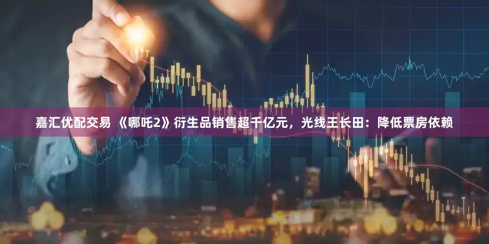 嘉汇优配交易 《哪吒2》衍生品销售超千亿元，光线王长田：降低票房依赖