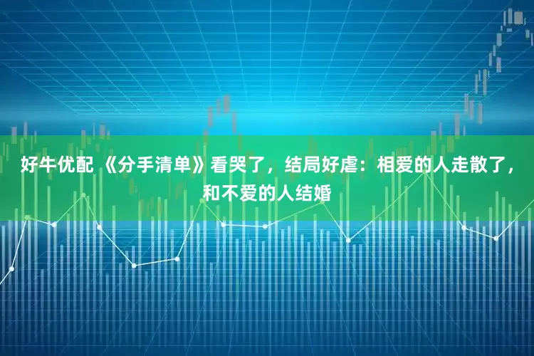 好牛优配 《分手清单》看哭了，结局好虐：相爱的人走散了，和不爱的人结婚