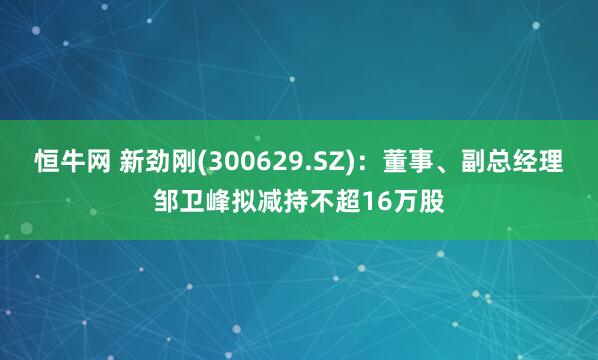 恒牛网 新劲刚(300629.SZ)：董事、副总经理邹卫峰拟减持不超16万股