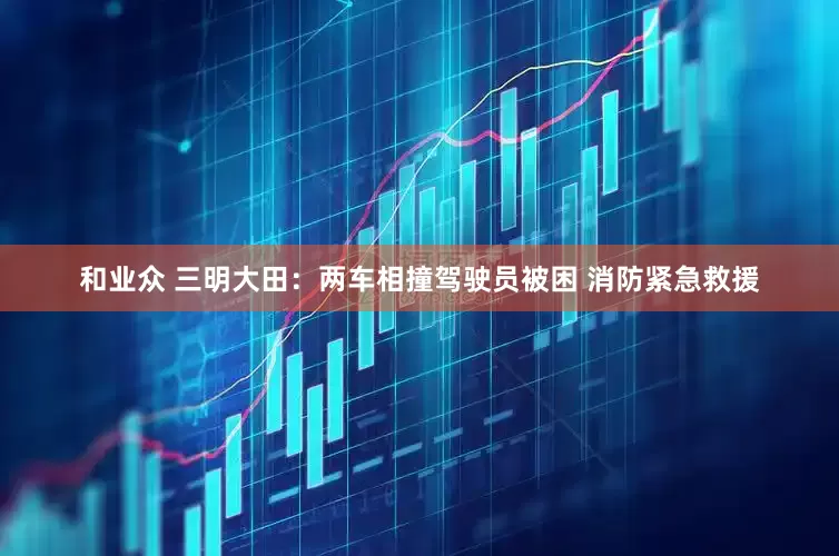 和业众 三明大田：两车相撞驾驶员被困 消防紧急救援