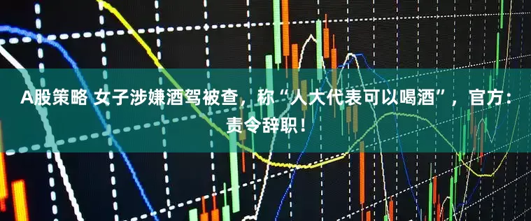 A股策略 女子涉嫌酒驾被查，称“人大代表可以喝酒”，官方：责令辞职！