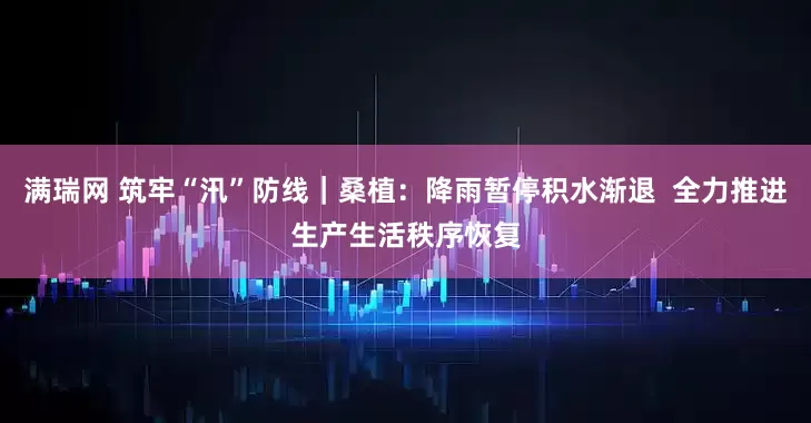 满瑞网 筑牢“汛”防线｜桑植：降雨暂停积水渐退  全力推进生产生活秩序恢复