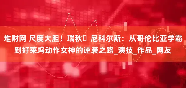 堆财网 尺度大胆！瑞秋・尼科尔斯：从哥伦比亚学霸到好莱坞动作女神的逆袭之路_演技_作品_网友