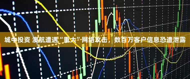 城中投资 澳航遭遇“重大”网络攻击，数百万客户信息恐遭泄露