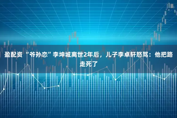 盈配资 “爷孙恋”李坤城离世2年后，儿子李卓轩怒骂：他把路走死了