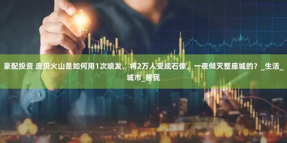 豪配投资 庞贝火山是如何用1次喷发，将2万人变成石像，一夜倾灭整座城的？_生活_城市_居民