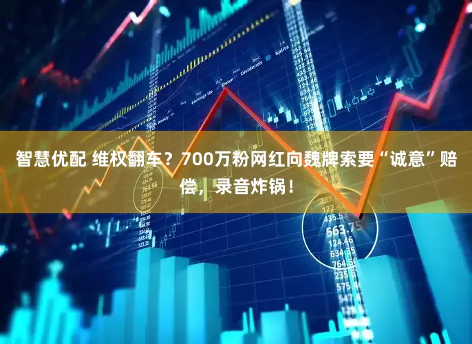 智慧优配 维权翻车？700万粉网红向魏牌索要“诚意”赔偿，录音炸锅！