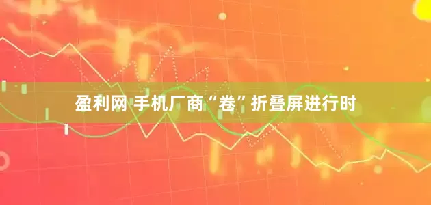 盈利网 手机厂商“卷”折叠屏进行时