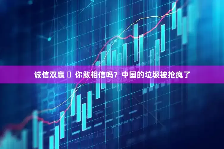 诚信双赢 ​你敢相信吗？中国的垃圾被抢疯了