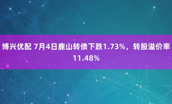 博兴优配 7月4日鹿山转债下跌1.73%，转股溢价率11.48%