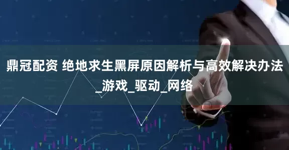 鼎冠配资 绝地求生黑屏原因解析与高效解决办法_游戏_驱动_网络