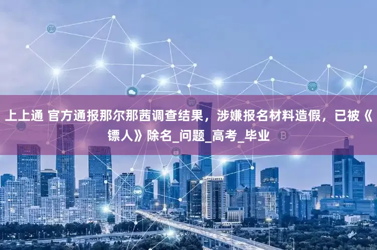 上上通 官方通报那尔那茜调查结果，涉嫌报名材料造假，已被《镖人》除名_问题_高考_毕业