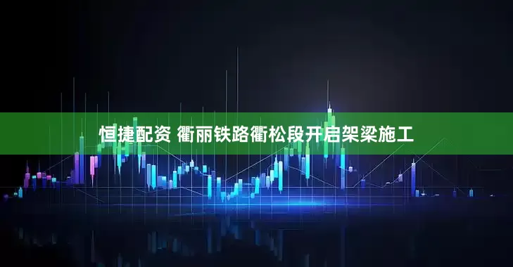 恒捷配资 衢丽铁路衢松段开启架梁施工