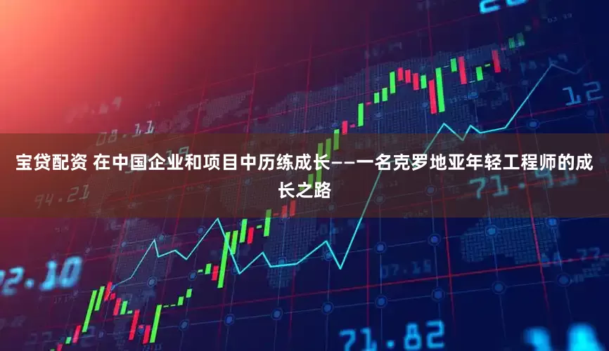 宝贷配资 在中国企业和项目中历练成长——一名克罗地亚年轻工程师的成长之路