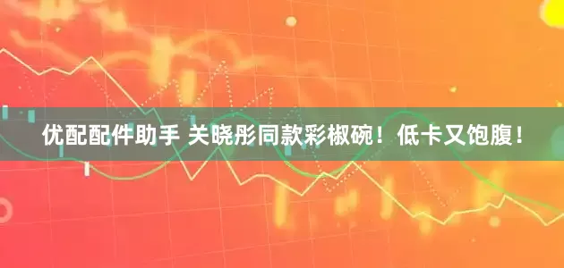 优配配件助手 关晓彤同款彩椒碗！低卡又饱腹！