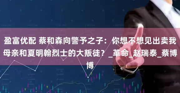盈富优配 蔡和森向警予之子：你想不想见出卖我母亲和夏明翰烈士的大叛徒？_革命_赵瑞泰_蔡博