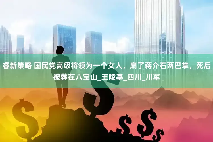 睿新策略 国民党高级将领为一个女人，扇了蒋介石两巴掌，死后被葬在八宝山_王陵基_四川_川军