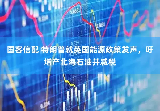 国客信配 特朗普就英国能源政策发声，吁增产北海石油并减税