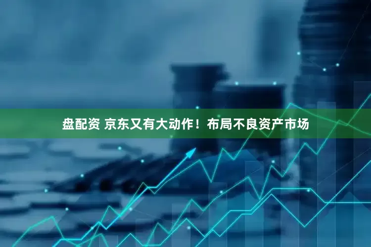 盘配资 京东又有大动作！布局不良资产市场