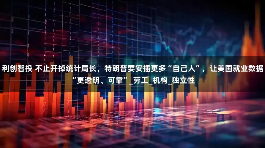 利创智投 不止开掉统计局长，特朗普要安插更多“自己人”，让美国就业数据“更透明、可靠”_劳工_机构_独立性