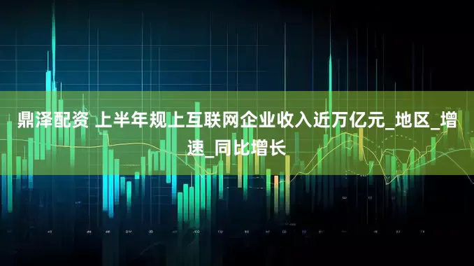鼎泽配资 上半年规上互联网企业收入近万亿元_地区_增速_同比增长