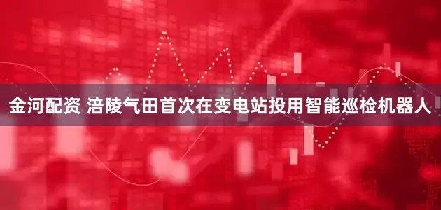 金河配资 涪陵气田首次在变电站投用智能巡检机器人