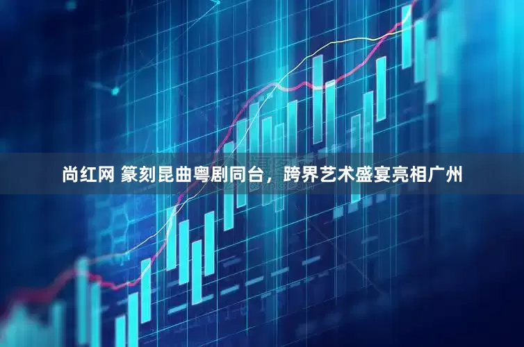 尚红网 篆刻昆曲粤剧同台，跨界艺术盛宴亮相广州