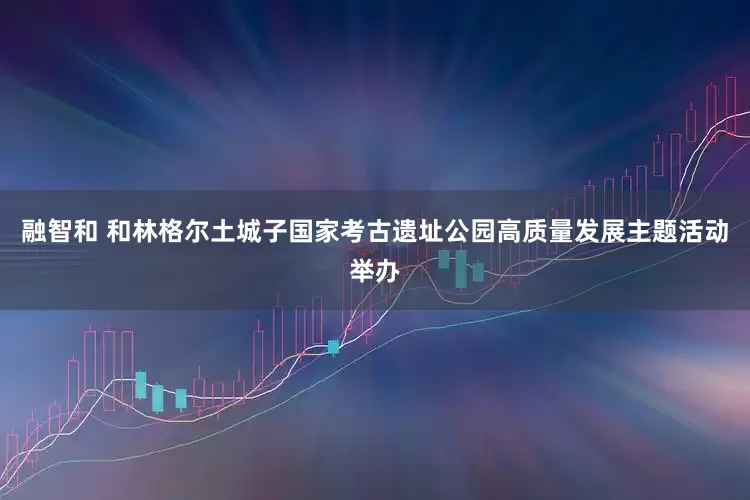 融智和 和林格尔土城子国家考古遗址公园高质量发展主题活动举办
