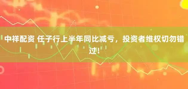 中祥配资 任子行上半年同比减亏，投资者维权切勿错过！