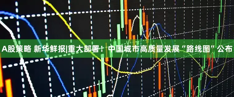 A股策略 新华鲜报|重大部署！中国城市高质量发展“路线图”公布