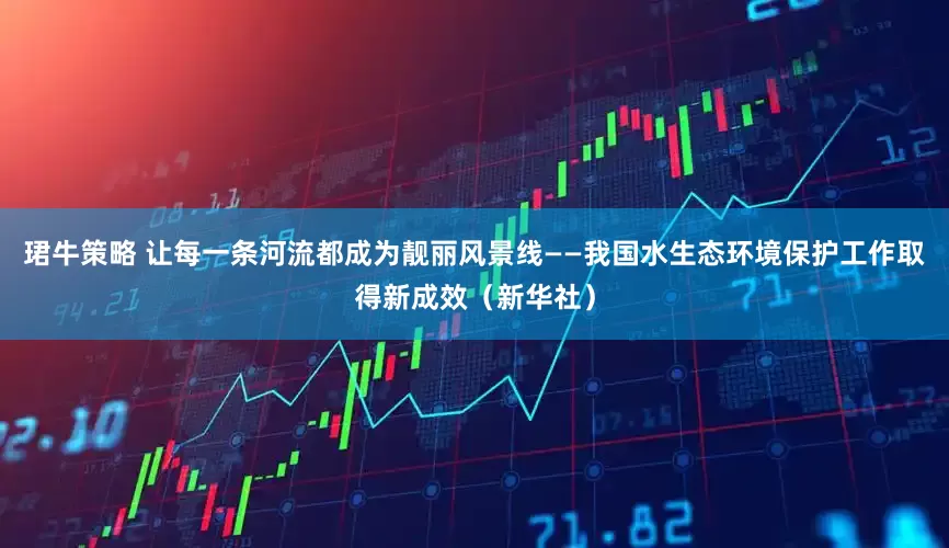 珺牛策略 让每一条河流都成为靓丽风景线——我国水生态环境保护工作取得新成效（新华社）