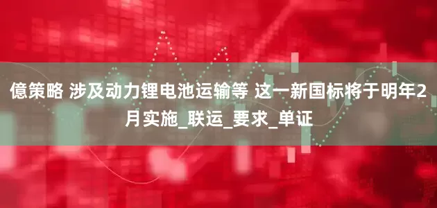 億策略 涉及动力锂电池运输等 这一新国标将于明年2月实施_联运_要求_单证
