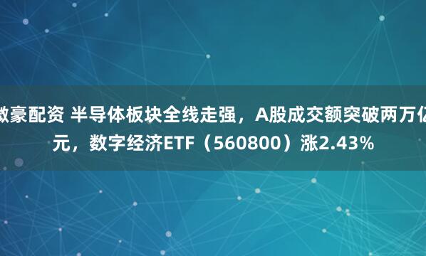 微豪配资 半导体板块全线走强，A股成交额突破两万亿元，数字经济ETF（560800）涨2.43%