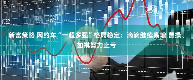 新富策略 网约车“一超多强”格局稳定：滴滴继续高增 曹操、如祺努力止亏