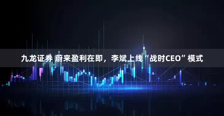 九龙证券 蔚来盈利在即，李斌上线“战时CEO”模式