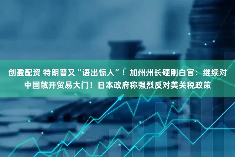 创盈配资 特朗普又“语出惊人”！加州州长硬刚白宫：继续对中国敞开贸易大门！日本政府称强烈反对美关税政策