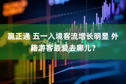 赢正通 五一入境客流增长明显 外籍游客最爱去哪儿？
