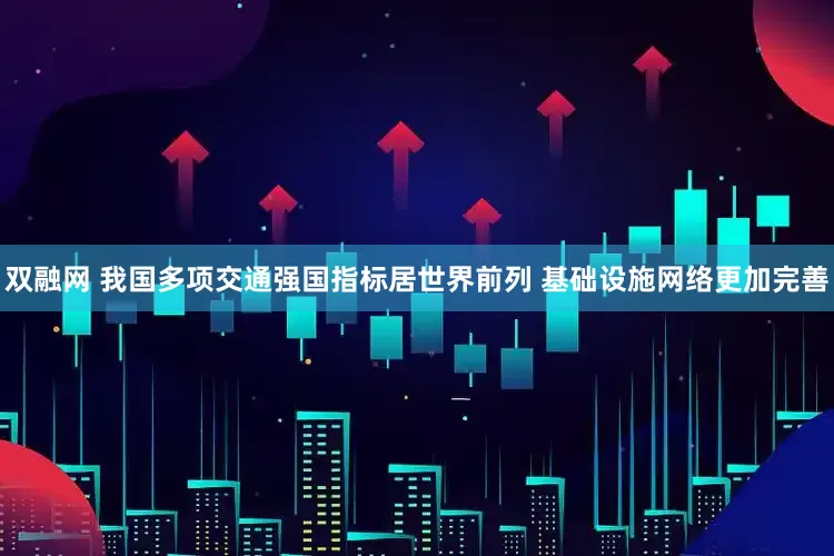 双融网 我国多项交通强国指标居世界前列 基础设施网络更加完善