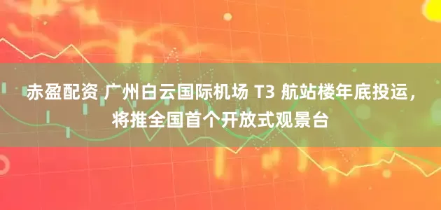 赤盈配资 广州白云国际机场 T3 航站楼年底投运，将推全国首个开放式观景台