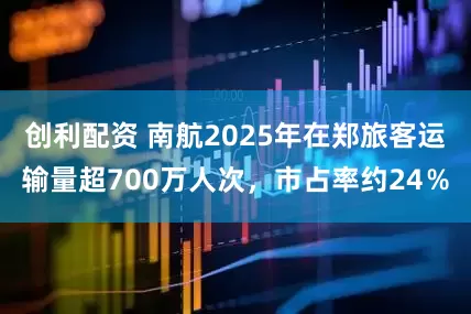 创利配资 南航2025年在郑旅客运输量超700万人次,市占率约24%
