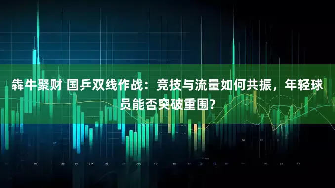 犇牛聚财 国乒双线作战:竞技与流量如何共振,年轻球员能否突破重围?