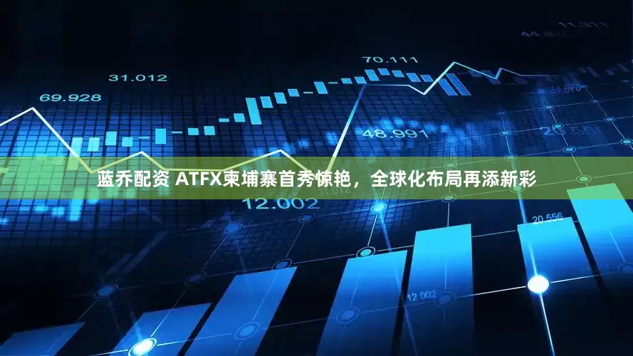 蓝乔配资 ATFX柬埔寨首秀惊艳，全球化布局再添新彩