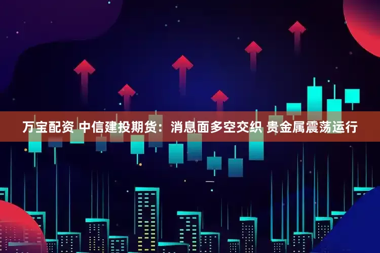 万宝配资 中信建投期货：消息面多空交织 贵金属震荡运行