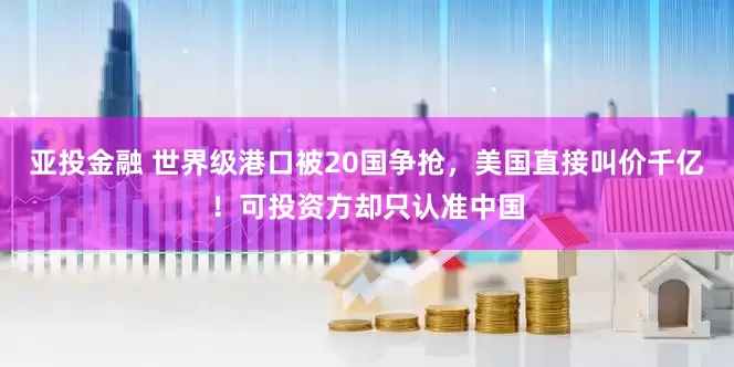 亚投金融 世界级港口被20国争抢，美国直接叫价千亿！可投资方却只认准中国